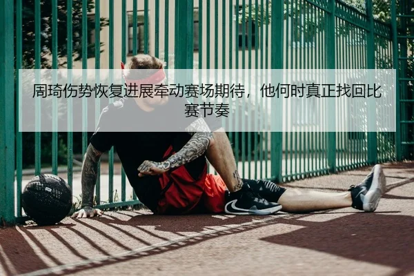 周琦伤势恢复进展牵动赛场期待，他何时真正找回比赛节奏